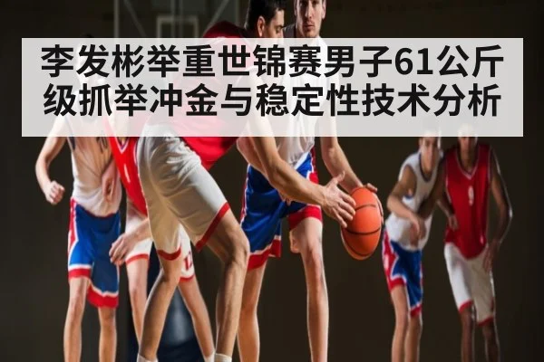 李发彬举重世锦赛男子61公斤级抓举冲金与稳定性技术分析 - kaiyun