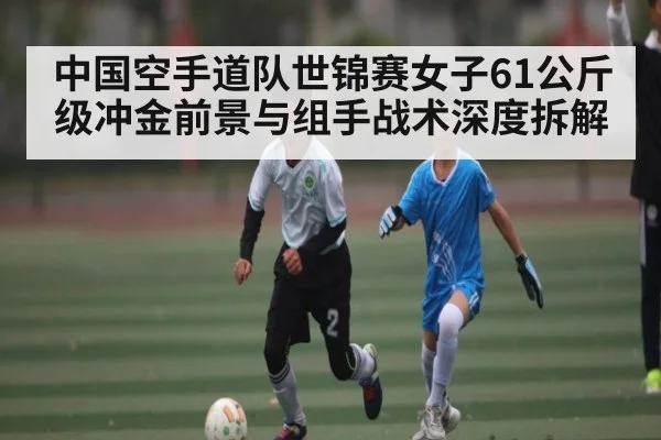 中国空手道队世锦赛女子61公斤级冲金前景与组手战术深度拆解 - kaiyun
